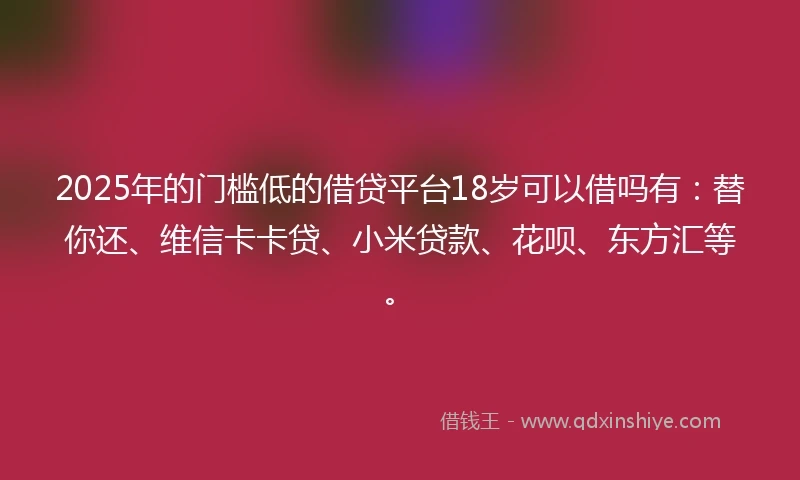 2025年的门槛低的借贷平台18岁可以借吗有：替你还、维信卡卡贷、小米贷款、花呗、东方汇等。