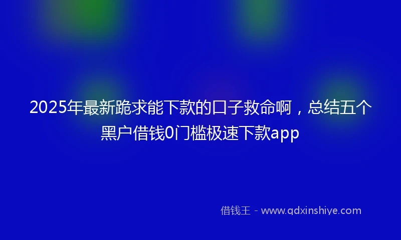 2025年最新跪求能下款的口子救命啊，总结五个黑户借钱0门槛极速下款app