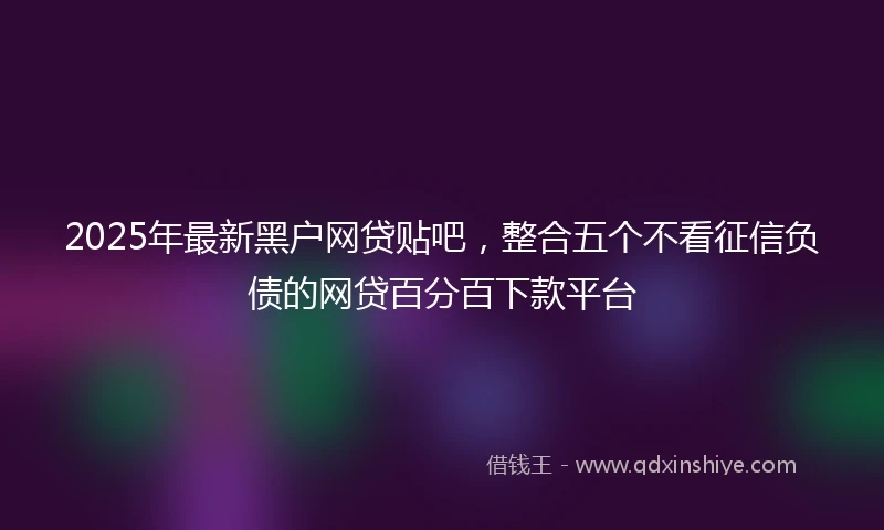2025年最新黑户网贷贴吧，整合五个不看征信负债的网贷百分百下款平台