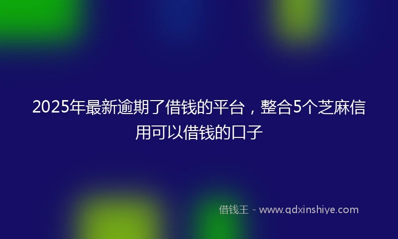 2025年最新逾期了借钱的平台，整合5个芝麻信用可以借钱的口子