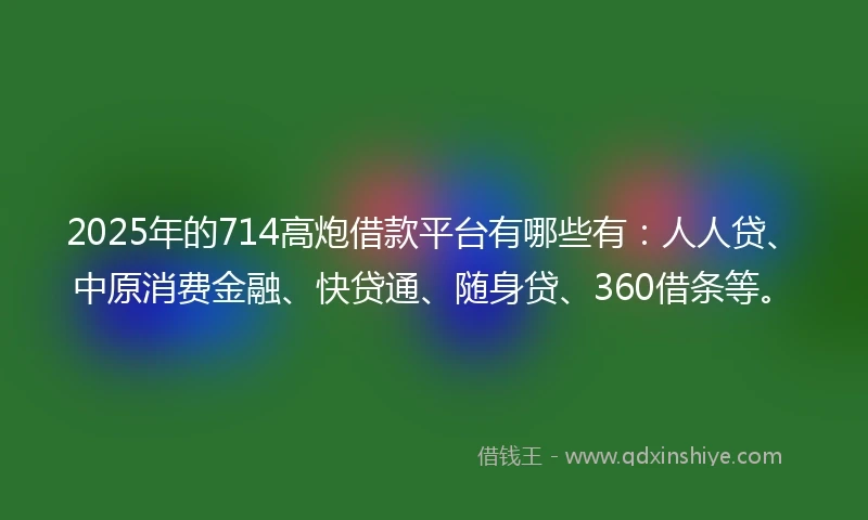 2025年的714高炮借款平台有哪些有：人人贷、中原消费金融、快贷通、随身贷、360借条等。