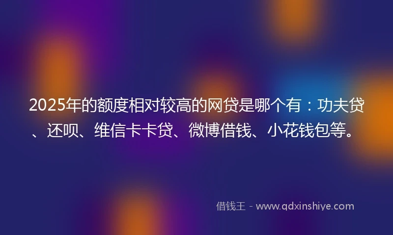 2025年的额度相对较高的网贷是哪个有：功夫贷、还呗、维信卡卡贷、微博借钱、小花钱包等。