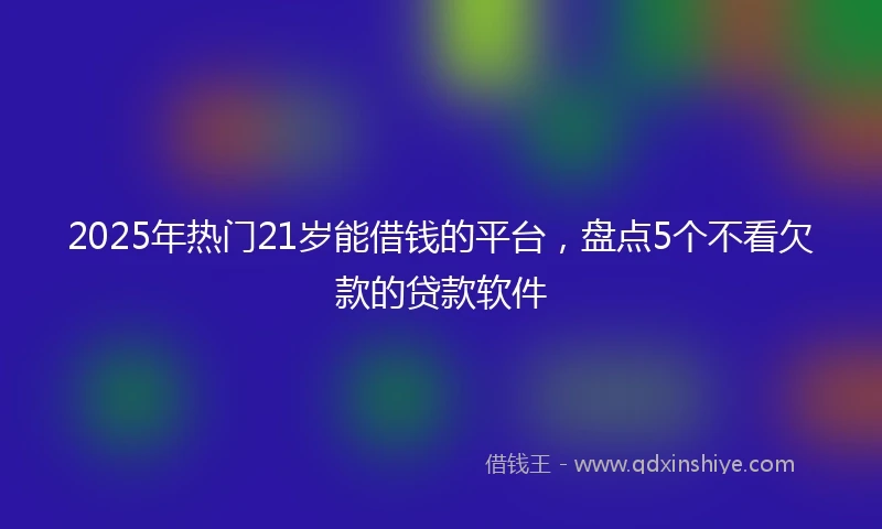 2025年热门21岁能借钱的平台，盘点5个不看欠款的贷款软件