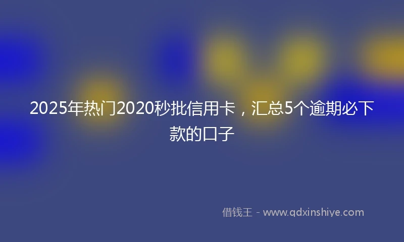 2025年热门2020秒批信用卡，汇总5个逾期必下款的口子