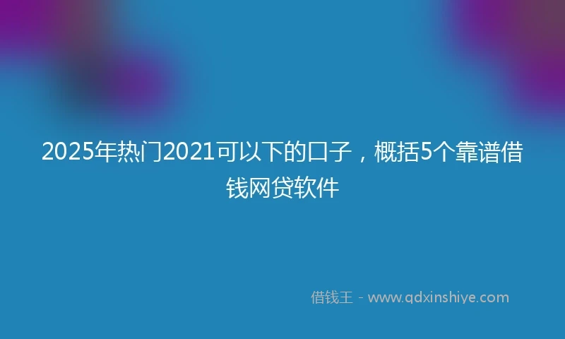 2025年热门2021可以下的口子，概括5个靠谱借钱网贷软件