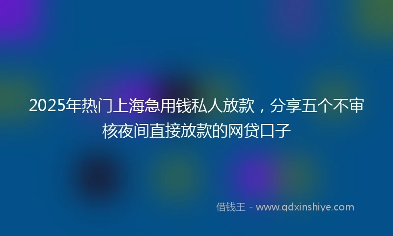2025年热门上海急用钱私人放款，分享五个不审核夜间直接放款的网贷口子