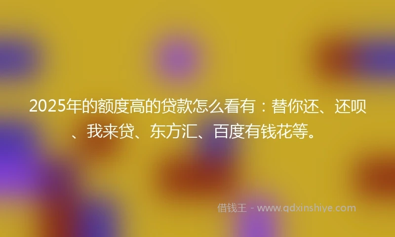 2025年的额度高的贷款怎么看有：替你还、还呗、我来贷、东方汇、百度有钱花等。