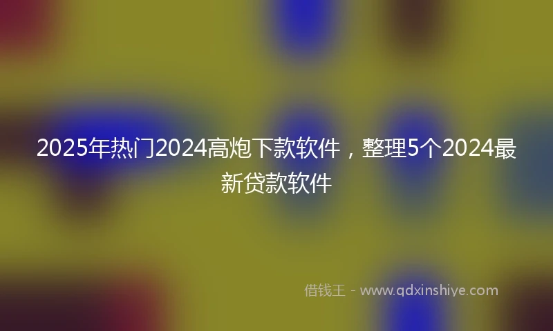2025年热门2024高炮下款软件，整理5个2024最新贷款软件