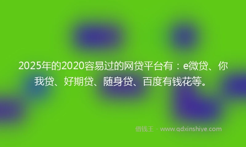 2025年的2020容易过的网贷平台有：e微贷、你我贷、好期贷、随身贷、百度有钱花等。