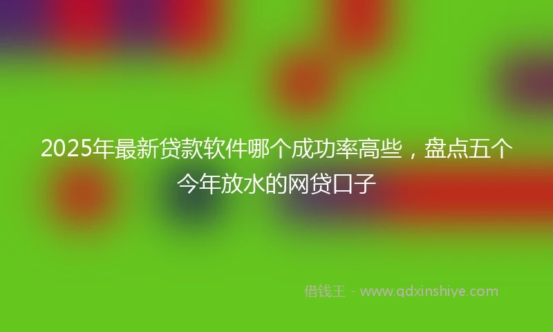 2025年最新贷款软件哪个成功率高些，盘点五个今年放水的网贷口子