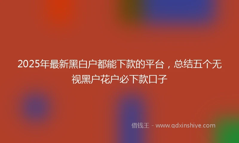 2025年最新黑白户都能下款的平台，总结五个无视黑户花户必下款口子