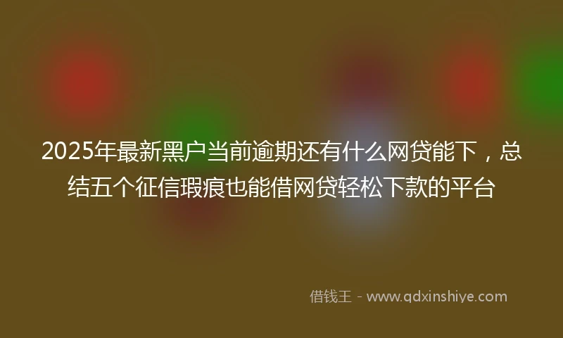 2025年最新黑户当前逾期还有什么网贷能下，总结五个征信瑕疵也能借网贷轻松下款的平台