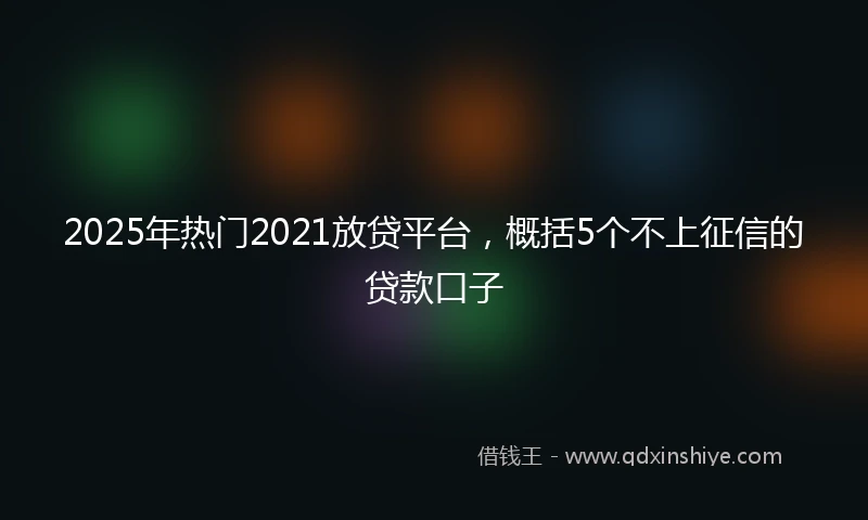 2025年热门2021放贷平台，概括5个不上征信的贷款口子