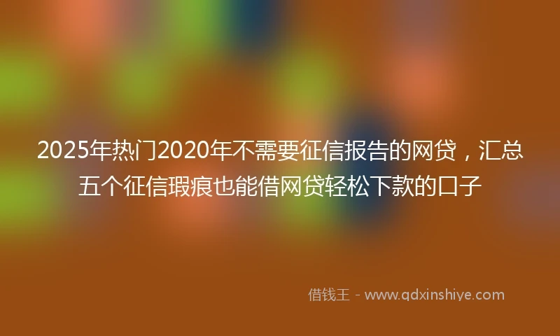 2025年热门2020年不需要征信报告的网贷，汇总五个征信瑕疵也能借网贷轻松下款的口子