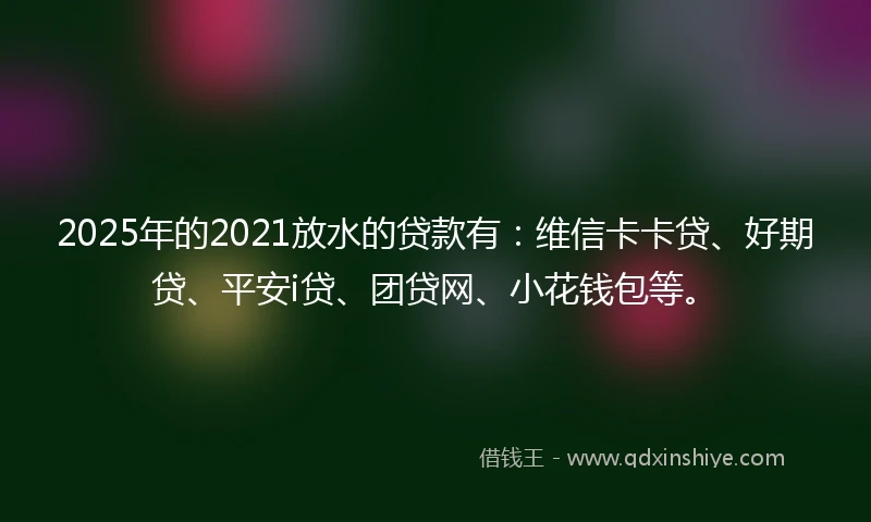 2025年的2021放水的贷款有：维信卡卡贷、好期贷、平安i贷、团贷网、小花钱包等。