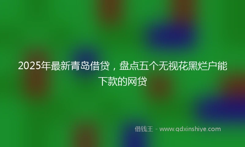 2025年最新青岛借贷，盘点五个无视花黑烂户能下款的网贷