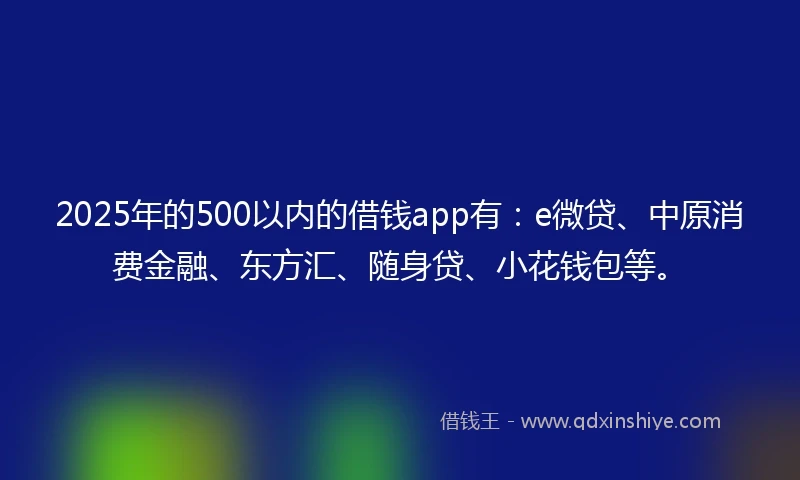 2025年的500以内的借钱app有：e微贷、中原消费金融、东方汇、随身贷、小花钱包等。