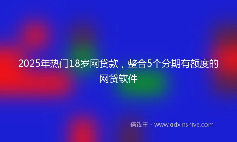 2025年热门18岁网贷款，整合5个分期有额度的网贷软件