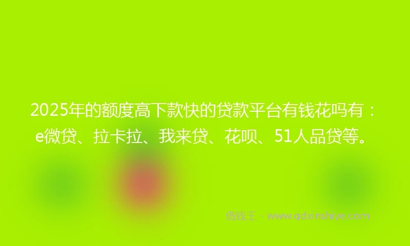 2025年的额度高下款快的贷款平台有钱花吗有：e微贷、拉卡拉、我来贷、花呗、51人品贷等。