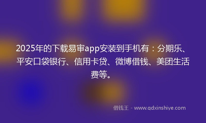 2025年的下载易审app安装到手机有：分期乐、平安口袋银行、信用卡贷、微博借钱、美团生活费等。