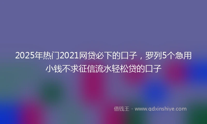 2025年热门2021网贷必下的口子，罗列5个急用小钱不求征信流水轻松贷的口子