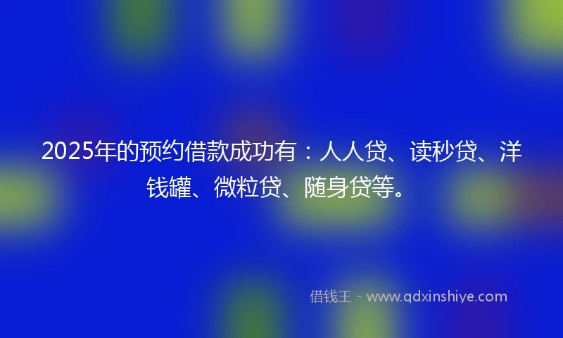2025年的预约借款成功有：人人贷、读秒贷、洋钱罐、微粒贷、随身贷等。