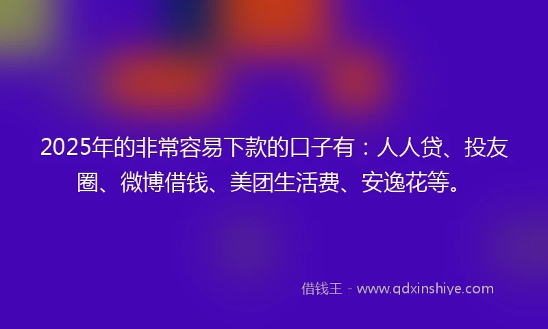 2025年的非常容易下款的口子有：人人贷、投友圈、微博借钱、美团生活费、安逸花等。