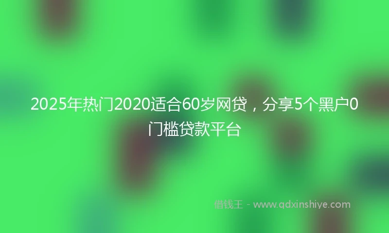 2025年热门2020适合60岁网贷，分享5个黑户0门槛贷款平台