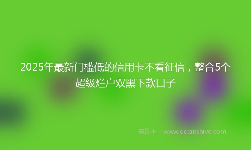 2025年最新门槛低的信用卡不看征信，整合5个超级烂户双黑下款口子