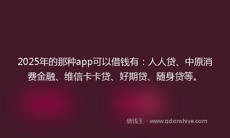 2025年的那种app可以借钱有：人人贷、中原消费金融、维信卡卡贷、好期贷、随身贷等。