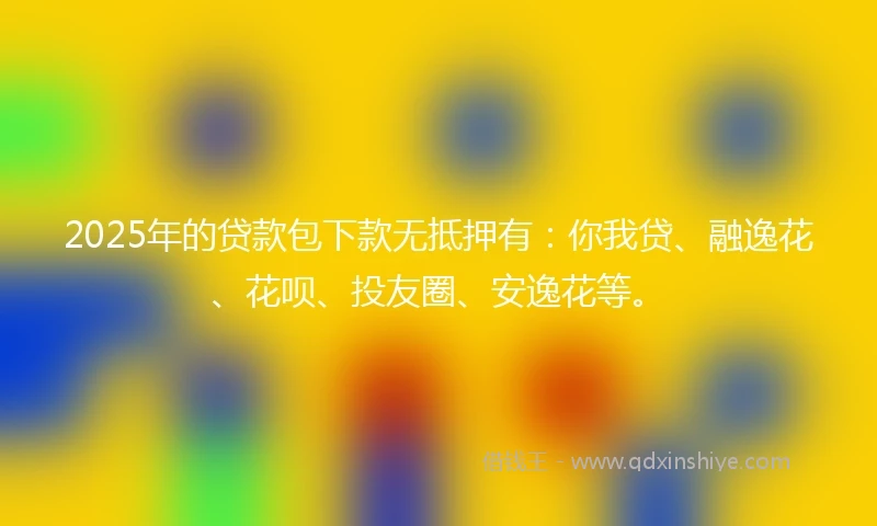 2025年的贷款包下款无抵押有：你我贷、融逸花、花呗、投友圈、安逸花等。