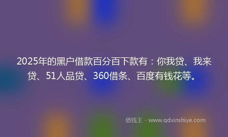 2025年的黑户借款百分百下款有：你我贷、我来贷、51人品贷、360借条、百度有钱花等。