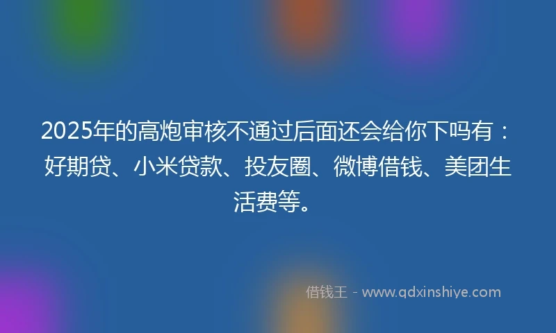 2025年的高炮审核不通过后面还会给你下吗有：好期贷、小米贷款、投友圈、微博借钱、美团生活费等。