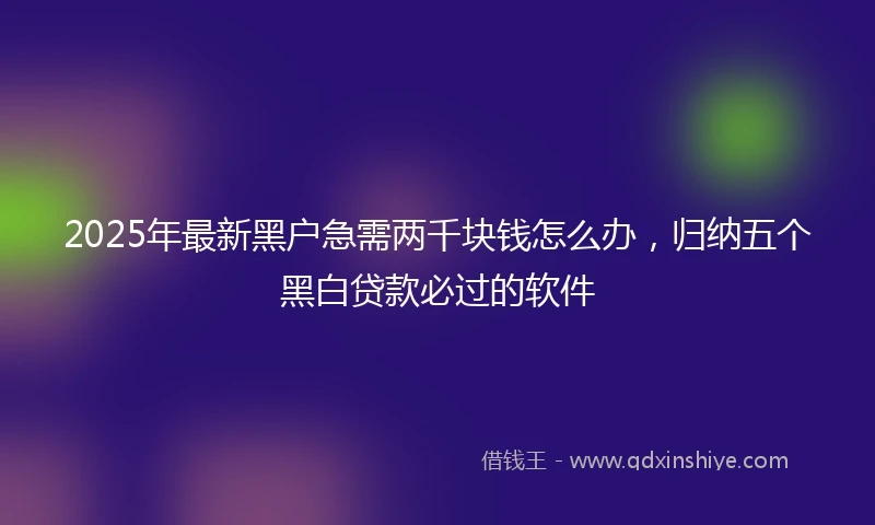 2025年最新黑户急需两千块钱怎么办，归纳五个黑白贷款必过的软件