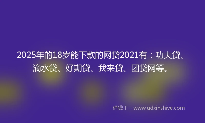 2025年的18岁能下款的网贷2021有：功夫贷、滴水贷、好期贷、我来贷、团贷网等。