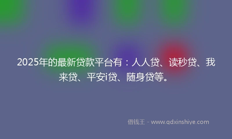 2025年的最新贷款平台有：人人贷、读秒贷、我来贷、平安i贷、随身贷等。