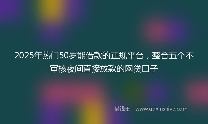 2025年热门50岁能借款的正规平台，整合五个不审核夜间直接放款的网贷口子