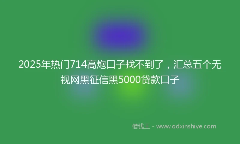 2025年热门714高炮口子找不到了，汇总五个无视网黑征信黑5000贷款口子