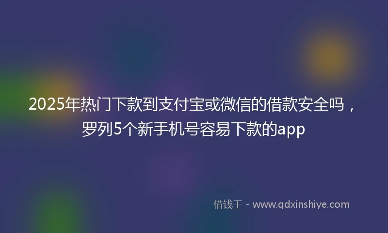 2025年热门下款到支付宝或微信的借款安全吗，罗列5个新手机号容易下款的app