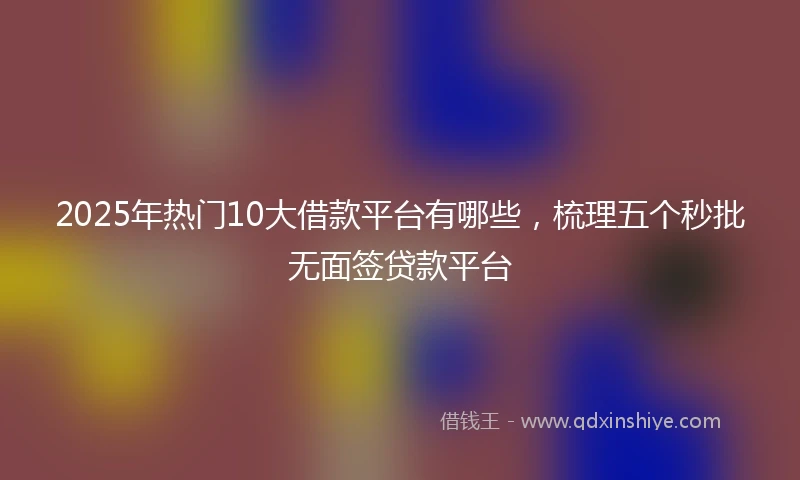 2025年热门10大借款平台有哪些，梳理五个秒批无面签贷款平台