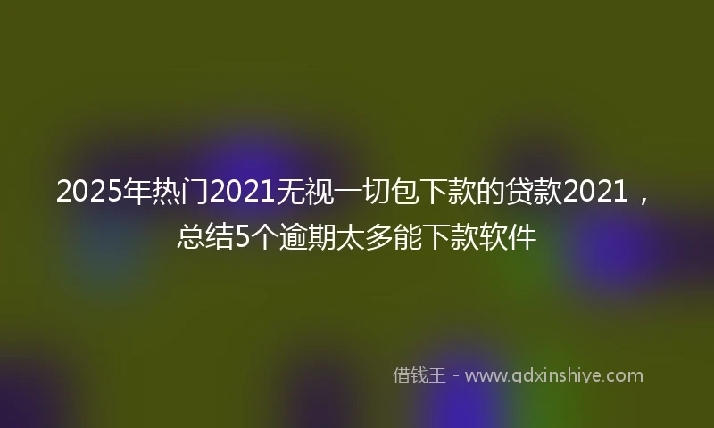 2025年热门2021无视一切包下款的贷款2021，总结5个逾期太多能下款软件