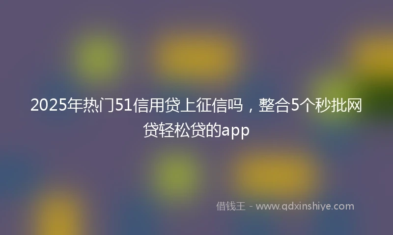 2025年热门51信用贷上征信吗，整合5个秒批网贷轻松贷的app
