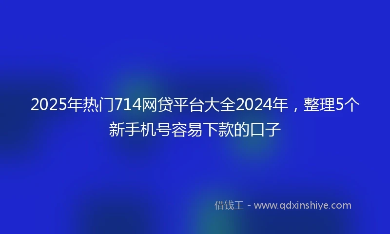 2025年热门714网贷平台大全2024年，整理5个新手机号容易下款的口子