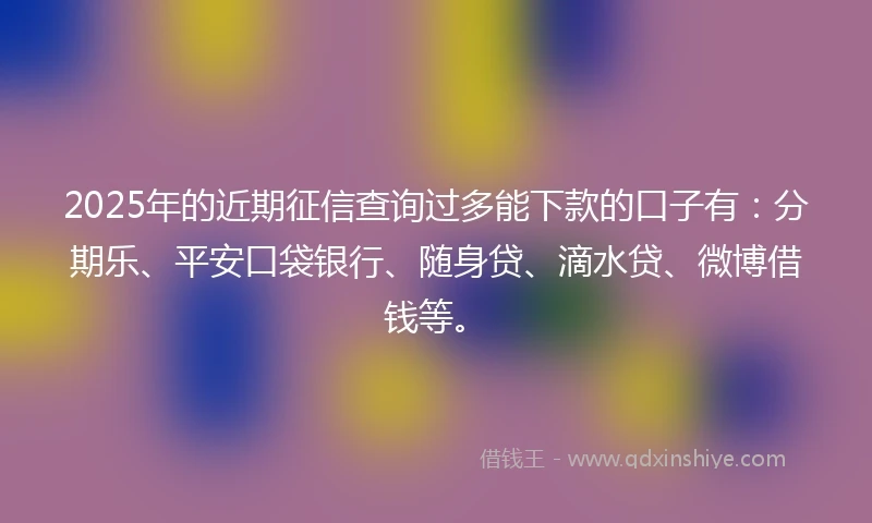 2025年的近期征信查询过多能下款的口子有：分期乐、平安口袋银行、随身贷、滴水贷、微博借钱等。