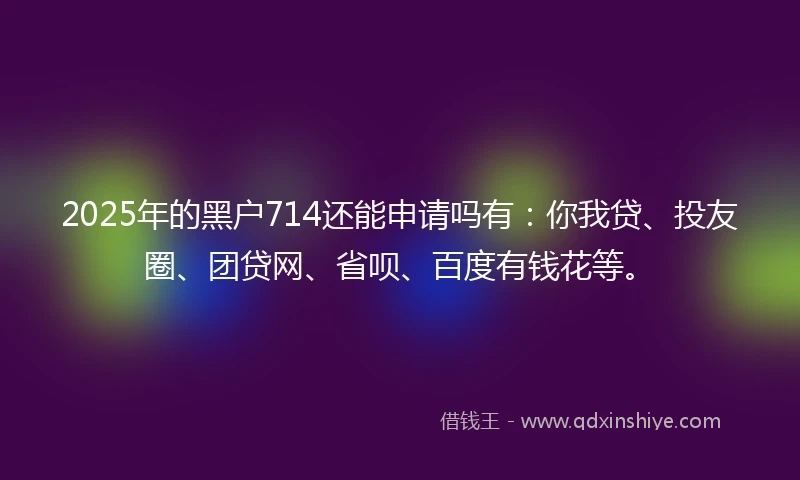 2025年的黑户714还能申请吗有：你我贷、投友圈、团贷网、省呗、百度有钱花等。
