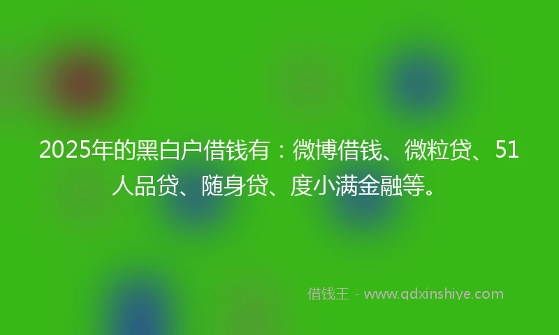 2025年的黑白户借钱有：微博借钱、微粒贷、51人品贷、随身贷、度小满金融等。