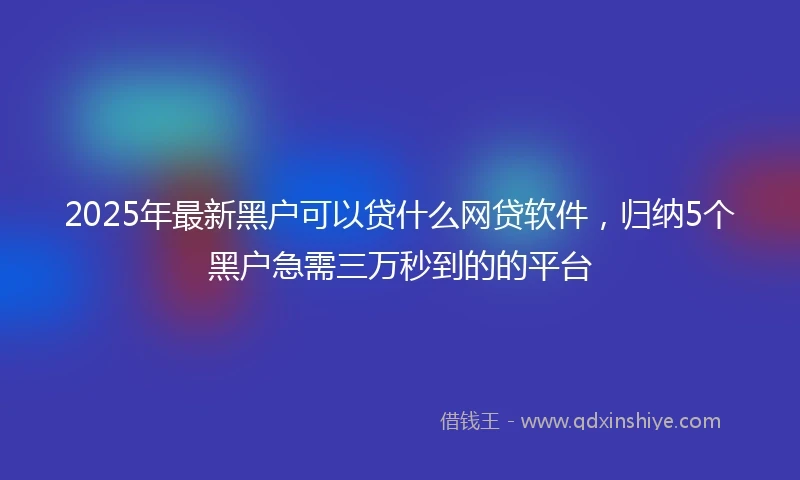 2025年最新黑户可以贷什么网贷软件，归纳5个黑户急需三万秒到的的平台