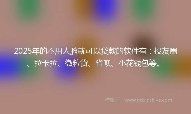 2025年的不用人脸就可以贷款的软件有：投友圈、拉卡拉、微粒贷、省呗、小花钱包等。