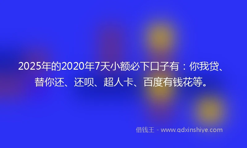 2025年的2020年7天小额必下口子有：你我贷、替你还、还呗、超人卡、百度有钱花等。