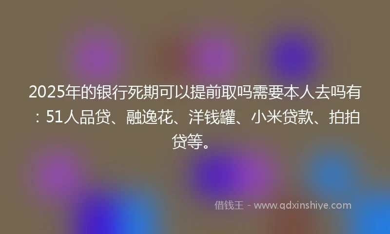 2025年的银行死期可以提前取吗需要本人去吗有：51人品贷、融逸花、洋钱罐、小米贷款、拍拍贷等。